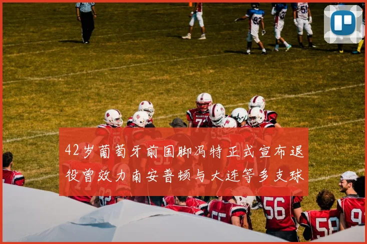 42岁葡萄牙前国脚冯特正式宣布退役曾效力南安普顿与大连等多支球队
