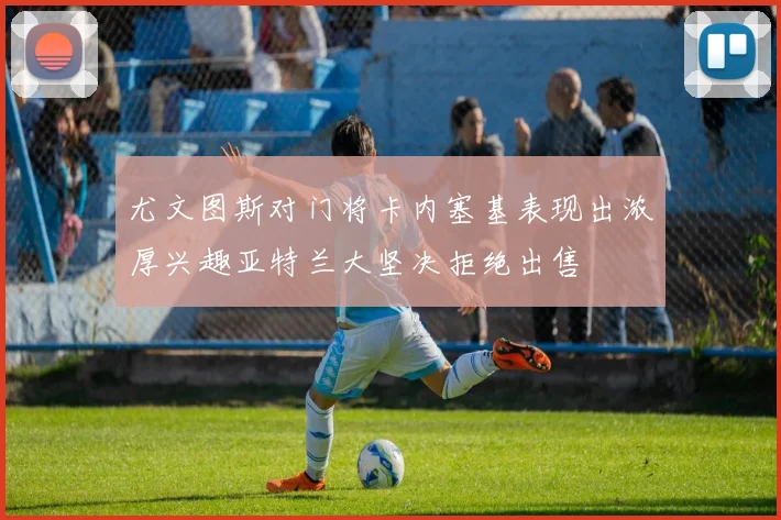 尤文图斯对门将卡内塞基表现出浓厚兴趣亚特兰大坚决拒绝出售