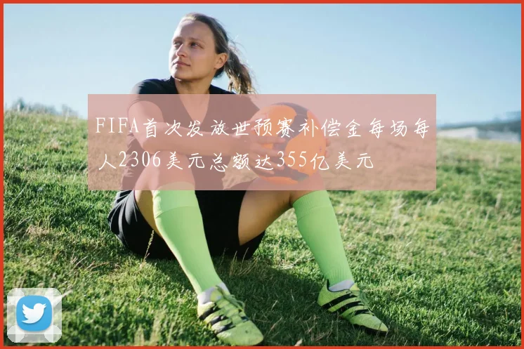 FIFA首次发放世预赛补偿金每场每人2306美元总额达355亿美元