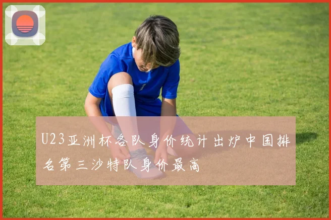 U23亚洲杯各队身价统计出炉中国排名第三沙特队身价最高