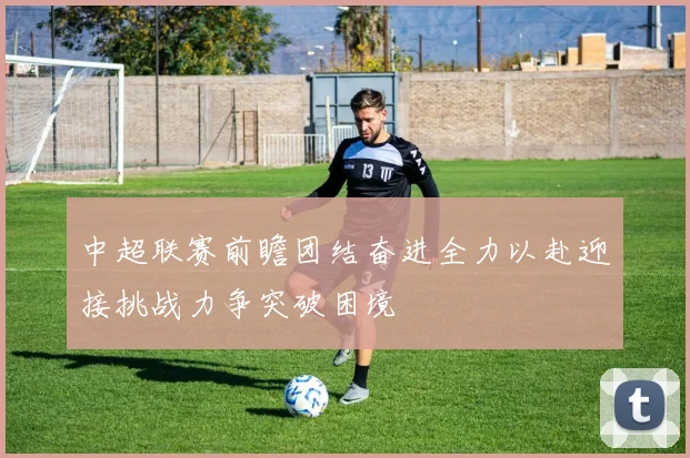 中超联赛前瞻团结奋进全力以赴迎接挑战力争突破困境