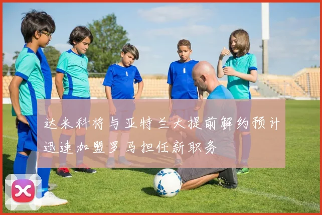 达米科将与亚特兰大提前解约预计迅速加盟罗马担任新职务