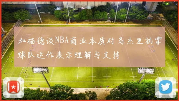 加福德谈NBA商业本质对乌杰里执掌球队运作表示理解与支持
