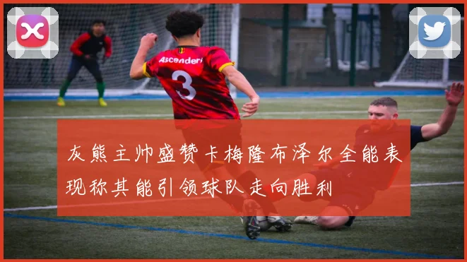 灰熊主帅盛赞卡梅隆布泽尔全能表现称其能引领球队走向胜利