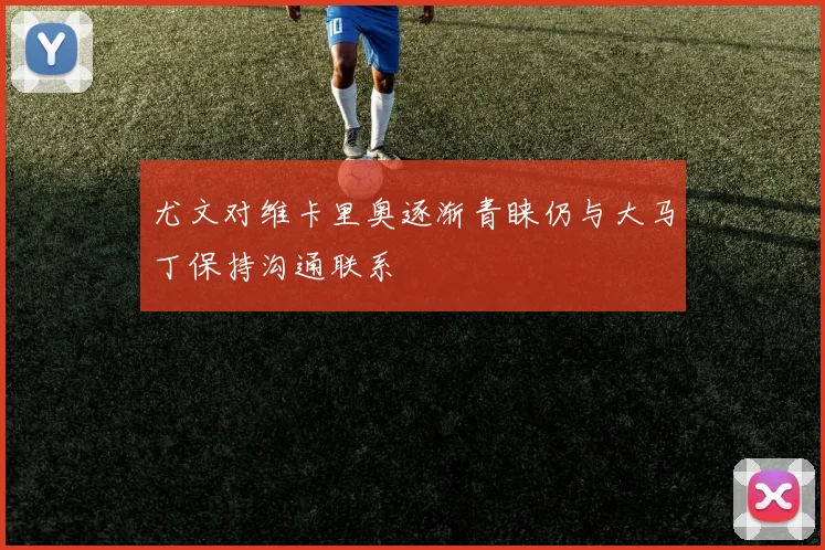 尤文对维卡里奥逐渐青睐仍与大马丁保持沟通联系