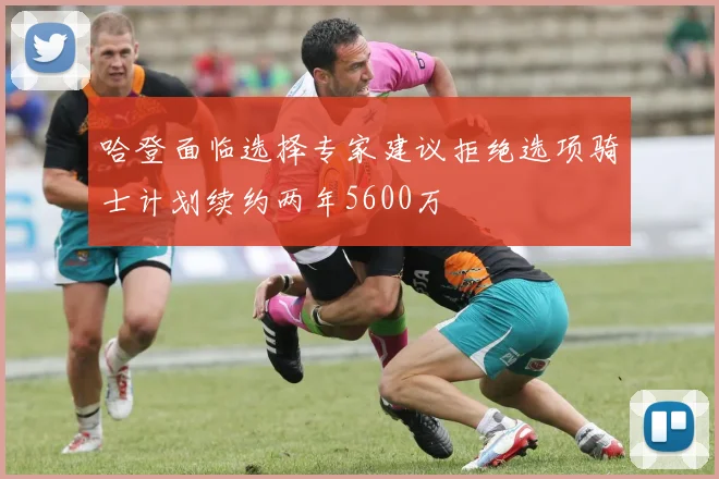 哈登面临选择专家建议拒绝选项骑士计划续约两年5600万