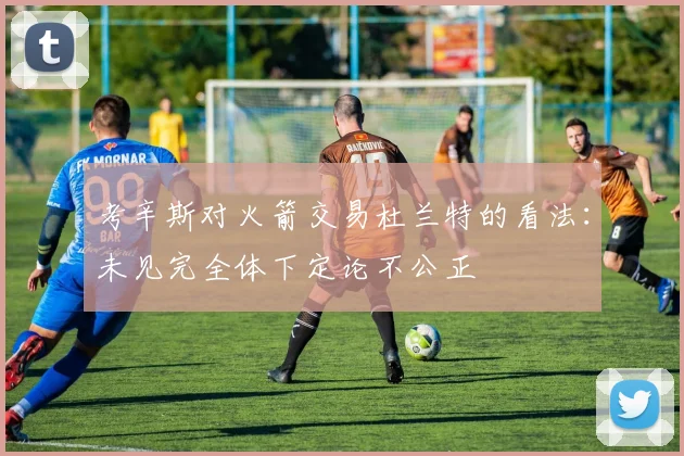 考辛斯对火箭交易杜兰特的看法：未见完全体下定论不公正