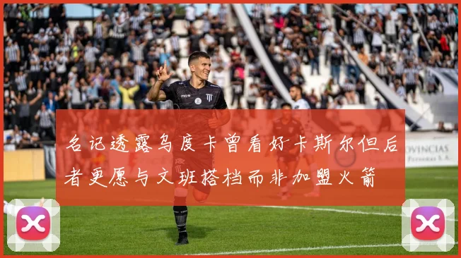 名记透露乌度卡曾看好卡斯尔但后者更愿与文班搭档而非加盟火箭
