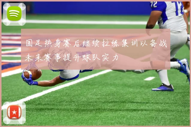 国足热身赛后继续拉练集训以备战未来赛事提升球队实力