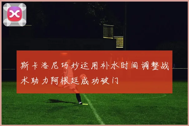 斯卡洛尼巧妙运用补水时间调整战术助力阿根廷成功破门