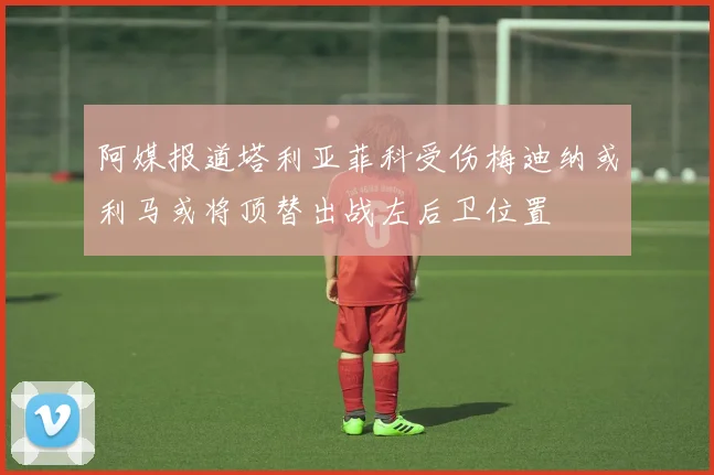 阿媒报道塔利亚菲科受伤梅迪纳或利马或将顶替出战左后卫位置