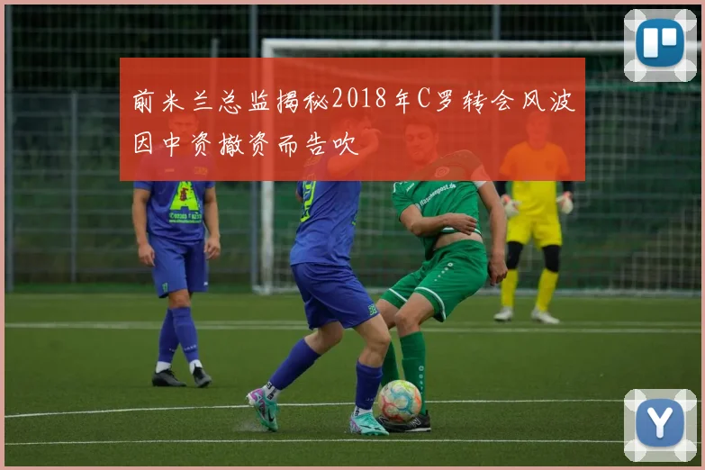前米兰总监揭秘2018年C罗转会风波因中资撤资而告吹