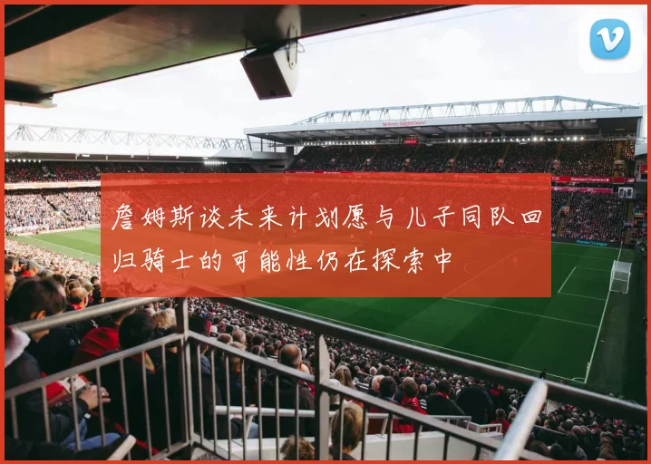 詹姆斯谈未来计划愿与儿子同队回归骑士的可能性仍在探索中