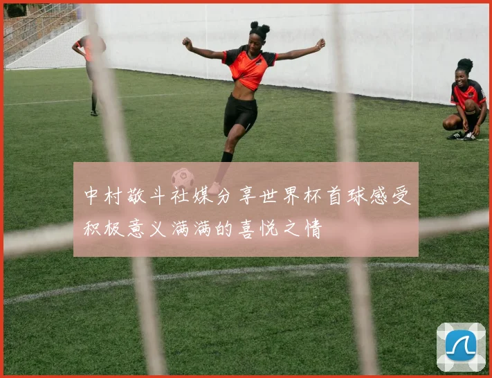 中村敬斗社媒分享世界杯首球感受积极意义满满的喜悦之情