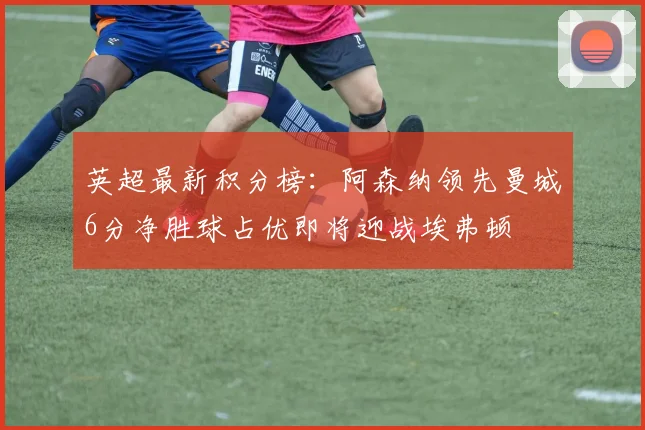 英超最新积分榜：阿森纳领先曼城6分净胜球占优即将迎战埃弗顿