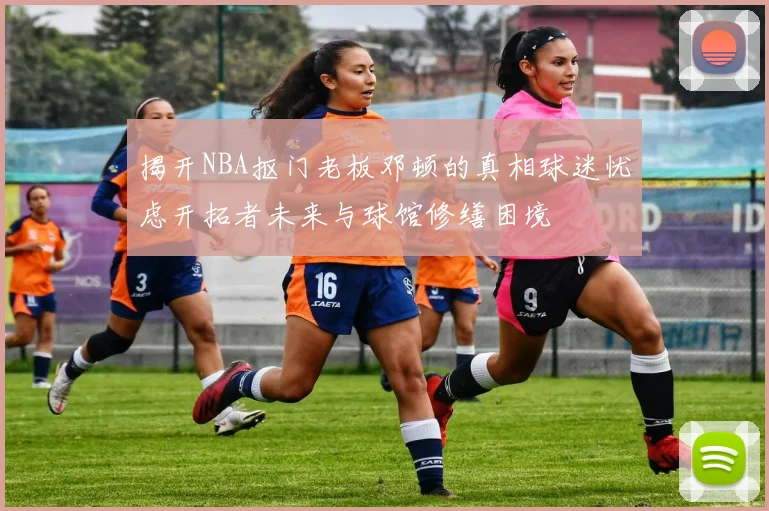 揭开NBA抠门老板邓顿的真相球迷忧虑开拓者未来与球馆修缮困境