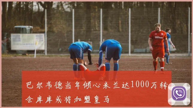 巴尔韦德当年倾心米兰达1000万转会库库或将加盟皇马