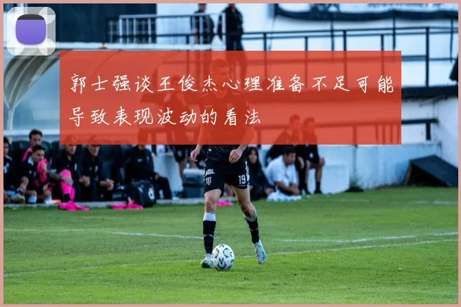 郭士强谈王俊杰心理准备不足可能导致表现波动的看法