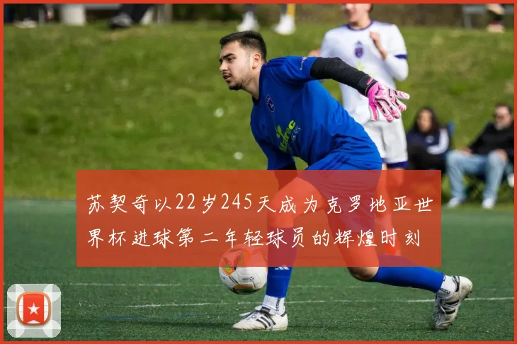 苏契奇以22岁245天成为克罗地亚世界杯进球第二年轻球员的辉煌时刻