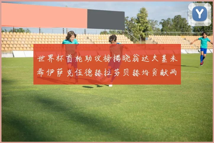 世界杯首轮助攻榜揭晓翁达夫基米希伊萨克伍德赫拉芬贝赫均贡献两次助攻