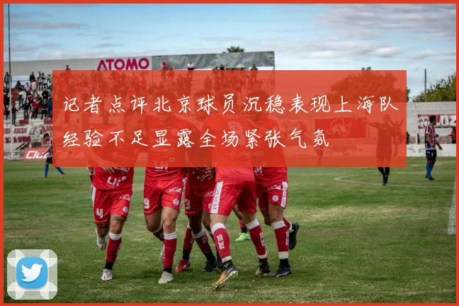 记者点评北京球员沉稳表现上海队经验不足显露全场紧张气氛